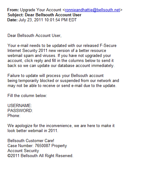 Ronnieandhattie: Dear Bellsouth Account User,<br /><br />Your e-mail needs to be updated with our released F-Secure <br />Internet Security 2011 new version of a better resource <br />webmail spam and viruses. If you have not upgraded your <br />account, click reply and fill in the columns below to send it <br />back so we can update our database account immediately. <br /><br />Failure to update will process your Bellsouth account <br />being temporarily blocked or suspended from our network and <br />may not be able to receive or send e-mail due to the update.<br /><br />Fill the column below:<br /><br />USERNAME: <br />PASSWORD: <br />Phone:<br /><br />We apologize for the inconvenience, we are here to make it <br />look better webmail in 2011.<br /><br />Bellsouth Customer Care!<br />Case Number: 7650087 Property<br />Account Security<br />c2011 Bellsouth All Right Reserved.