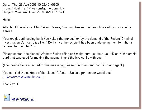 Attention! The wire sent to Maksim Zverev, Moscow, Russia has been blocked by our security service. Your credit card issuing bank has halted the transaction by the demand of the Federal Criminal Investigation Service (case No. 44571 since the recipient has been undergoing the international retrieval by the InterPol. Please contact the closest Western Union office and make sure you have your ID card, the credit card that was used for making the payment, and the invoice file with you.
